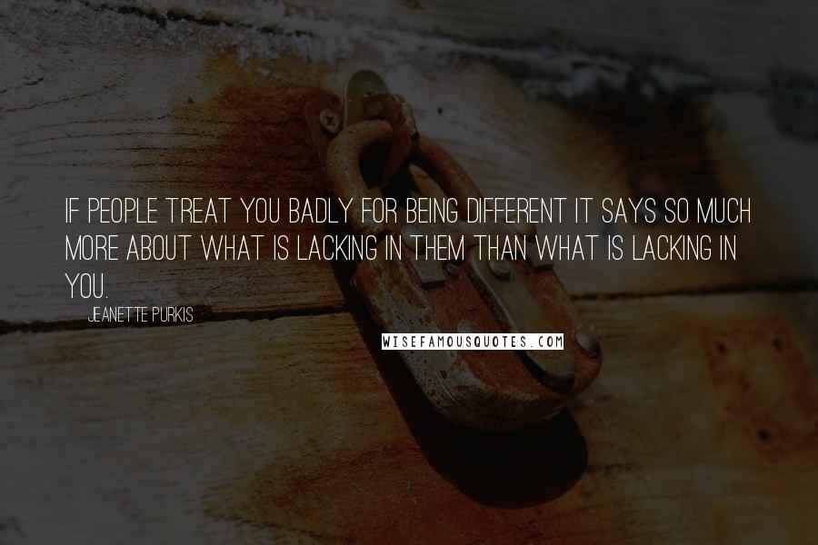 Jeanette Purkis Quotes: If people treat you badly for being different it says so much more about what is lacking in them than what is lacking in you.