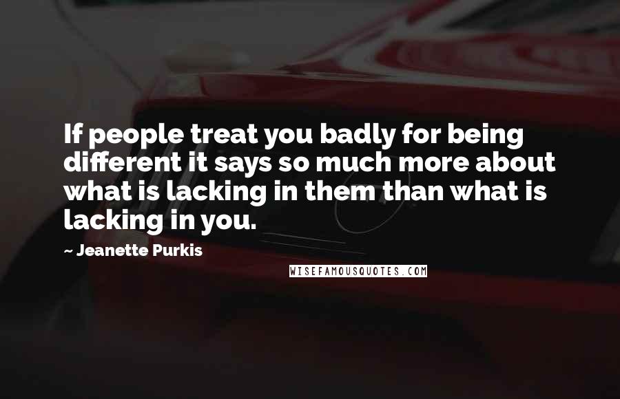 Jeanette Purkis Quotes: If people treat you badly for being different it says so much more about what is lacking in them than what is lacking in you.