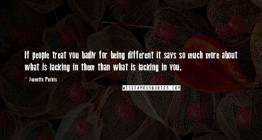 Jeanette Purkis Quotes: If people treat you badly for being different it says so much more about what is lacking in them than what is lacking in you.