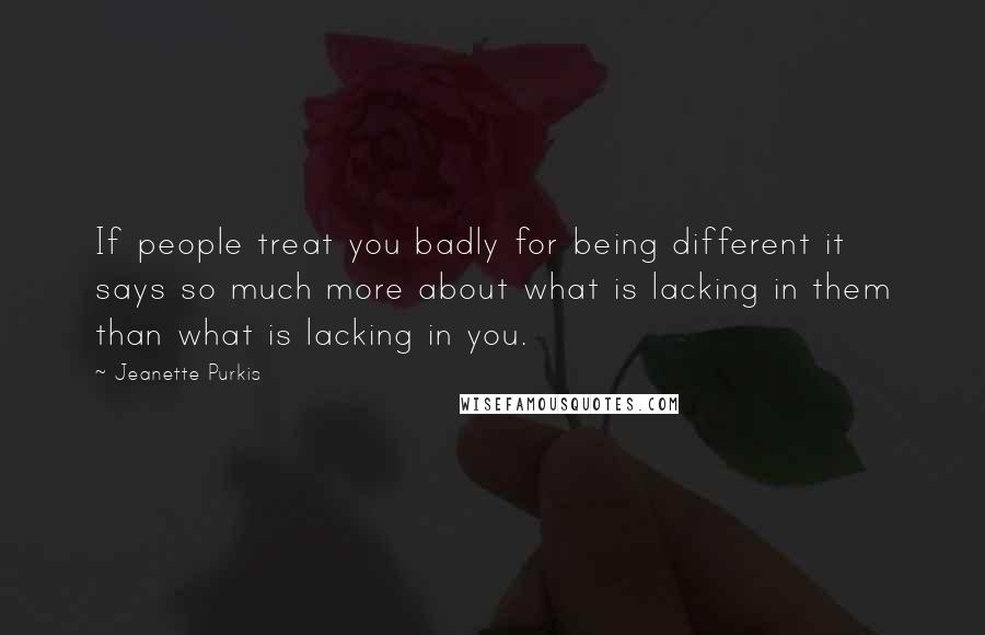 Jeanette Purkis Quotes: If people treat you badly for being different it says so much more about what is lacking in them than what is lacking in you.