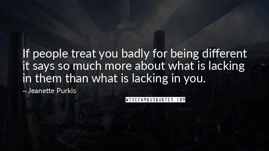 Jeanette Purkis Quotes: If people treat you badly for being different it says so much more about what is lacking in them than what is lacking in you.