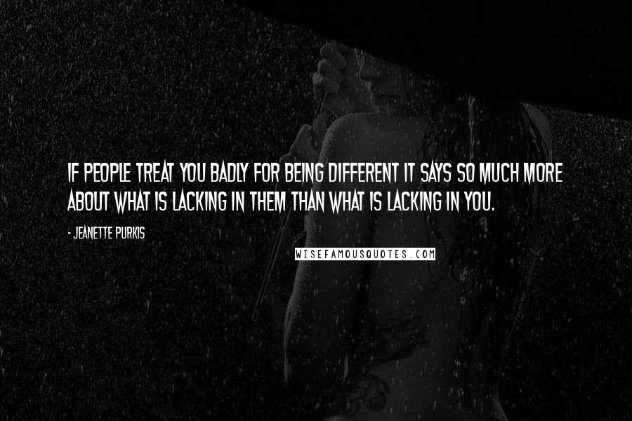 Jeanette Purkis Quotes: If people treat you badly for being different it says so much more about what is lacking in them than what is lacking in you.