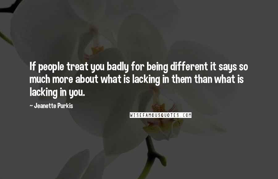 Jeanette Purkis Quotes: If people treat you badly for being different it says so much more about what is lacking in them than what is lacking in you.