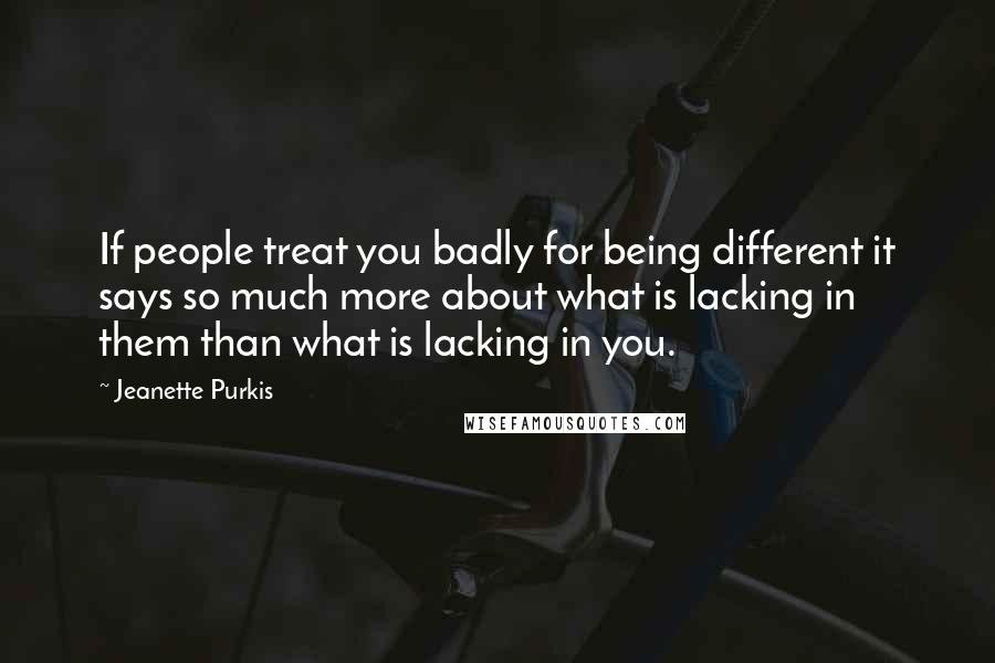 Jeanette Purkis Quotes: If people treat you badly for being different it says so much more about what is lacking in them than what is lacking in you.