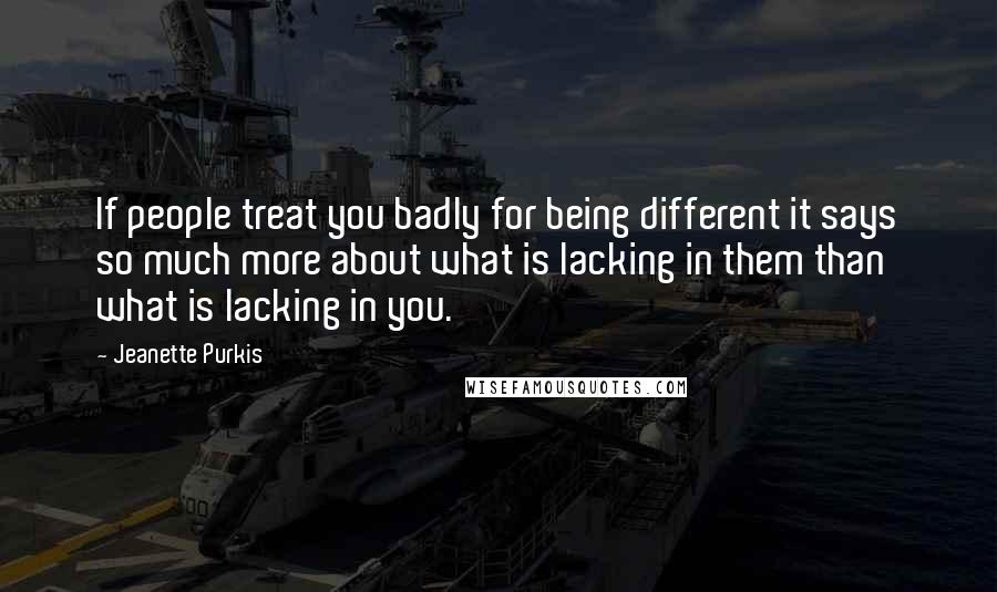 Jeanette Purkis Quotes: If people treat you badly for being different it says so much more about what is lacking in them than what is lacking in you.