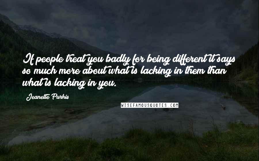 Jeanette Purkis Quotes: If people treat you badly for being different it says so much more about what is lacking in them than what is lacking in you.