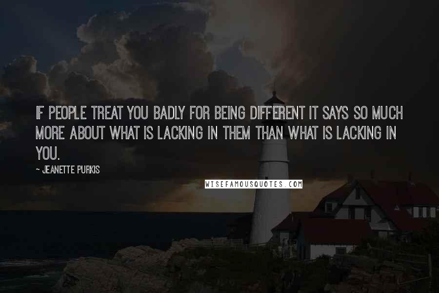 Jeanette Purkis Quotes: If people treat you badly for being different it says so much more about what is lacking in them than what is lacking in you.