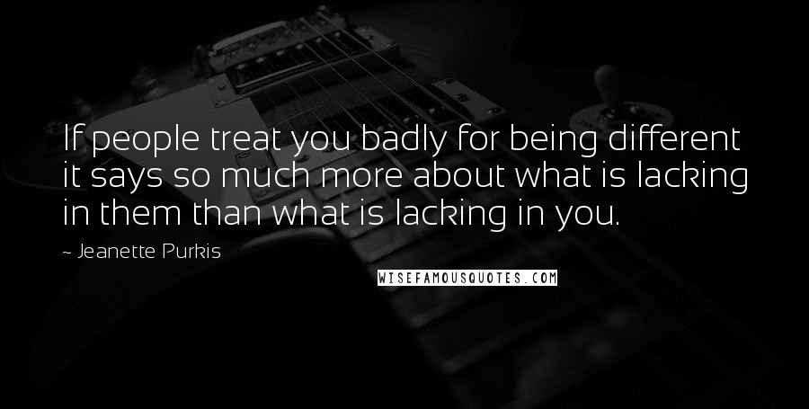 Jeanette Purkis Quotes: If people treat you badly for being different it says so much more about what is lacking in them than what is lacking in you.