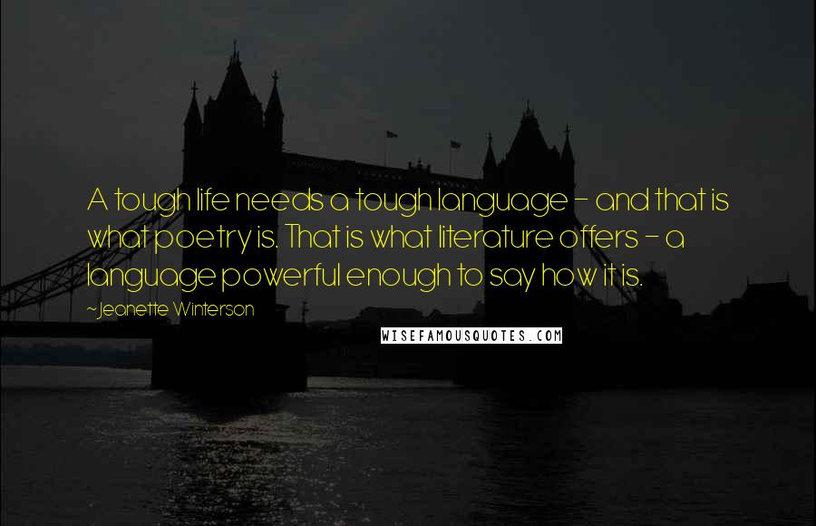 Jeanette Winterson Quotes: A tough life needs a tough language - and that is what poetry is. That is what literature offers - a language powerful enough to say how it is.