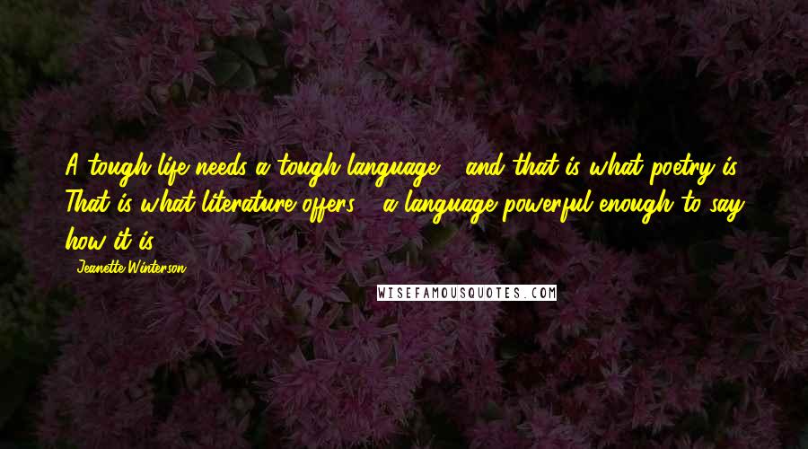 Jeanette Winterson Quotes: A tough life needs a tough language - and that is what poetry is. That is what literature offers - a language powerful enough to say how it is.