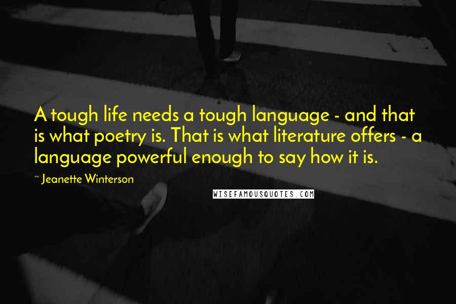 Jeanette Winterson Quotes: A tough life needs a tough language - and that is what poetry is. That is what literature offers - a language powerful enough to say how it is.