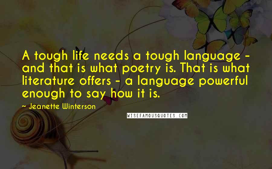 Jeanette Winterson Quotes: A tough life needs a tough language - and that is what poetry is. That is what literature offers - a language powerful enough to say how it is.