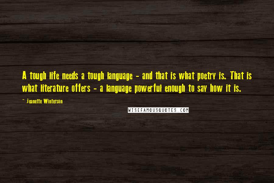 Jeanette Winterson Quotes: A tough life needs a tough language - and that is what poetry is. That is what literature offers - a language powerful enough to say how it is.