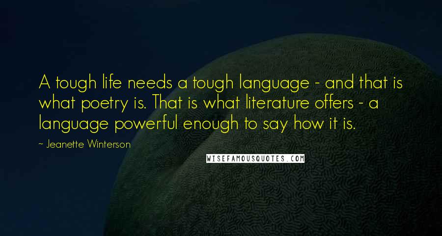 Jeanette Winterson Quotes: A tough life needs a tough language - and that is what poetry is. That is what literature offers - a language powerful enough to say how it is.