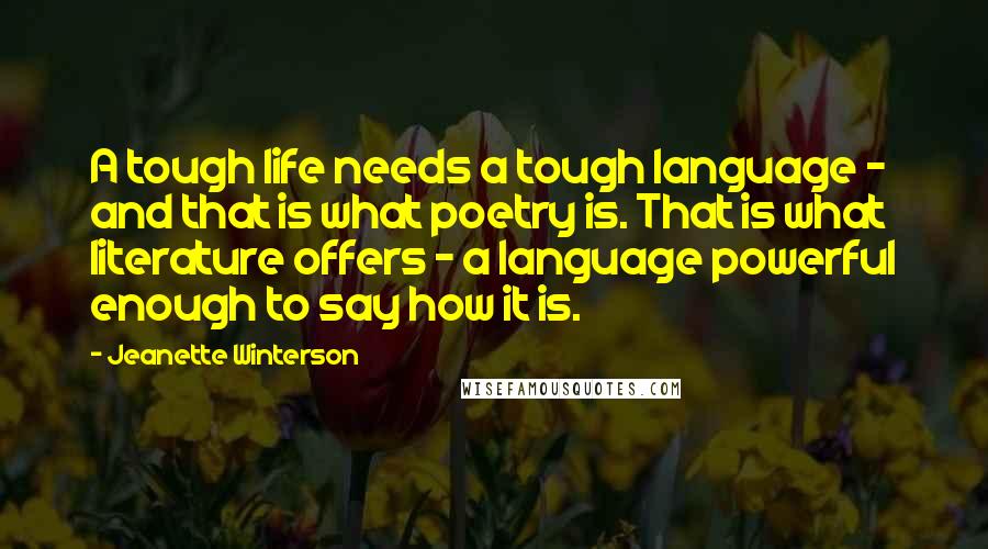 Jeanette Winterson Quotes: A tough life needs a tough language - and that is what poetry is. That is what literature offers - a language powerful enough to say how it is.