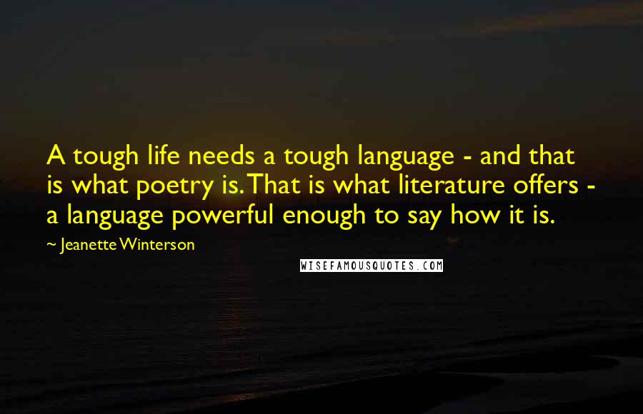 Jeanette Winterson Quotes: A tough life needs a tough language - and that is what poetry is. That is what literature offers - a language powerful enough to say how it is.