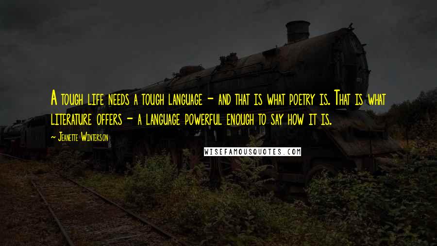 Jeanette Winterson Quotes: A tough life needs a tough language - and that is what poetry is. That is what literature offers - a language powerful enough to say how it is.