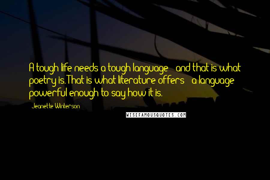 Jeanette Winterson Quotes: A tough life needs a tough language - and that is what poetry is. That is what literature offers - a language powerful enough to say how it is.