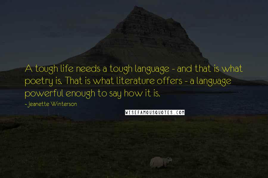 Jeanette Winterson Quotes: A tough life needs a tough language - and that is what poetry is. That is what literature offers - a language powerful enough to say how it is.