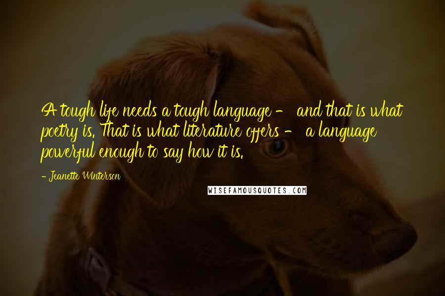 Jeanette Winterson Quotes: A tough life needs a tough language - and that is what poetry is. That is what literature offers - a language powerful enough to say how it is.