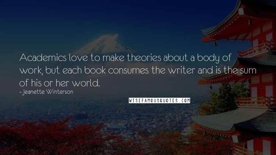 Jeanette Winterson Quotes: Academics love to make theories about a body of work, but each book consumes the writer and is the sum of his or her world.