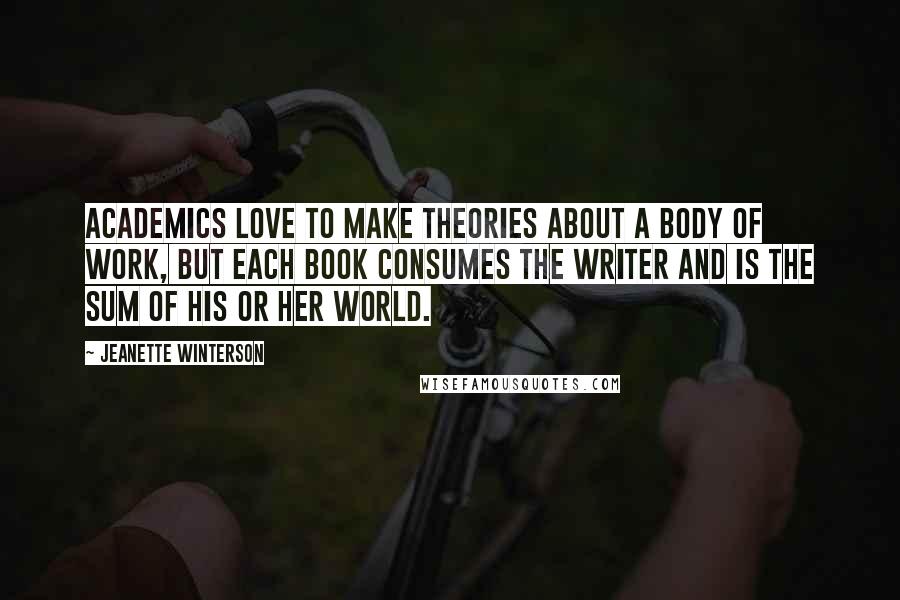 Jeanette Winterson Quotes: Academics love to make theories about a body of work, but each book consumes the writer and is the sum of his or her world.