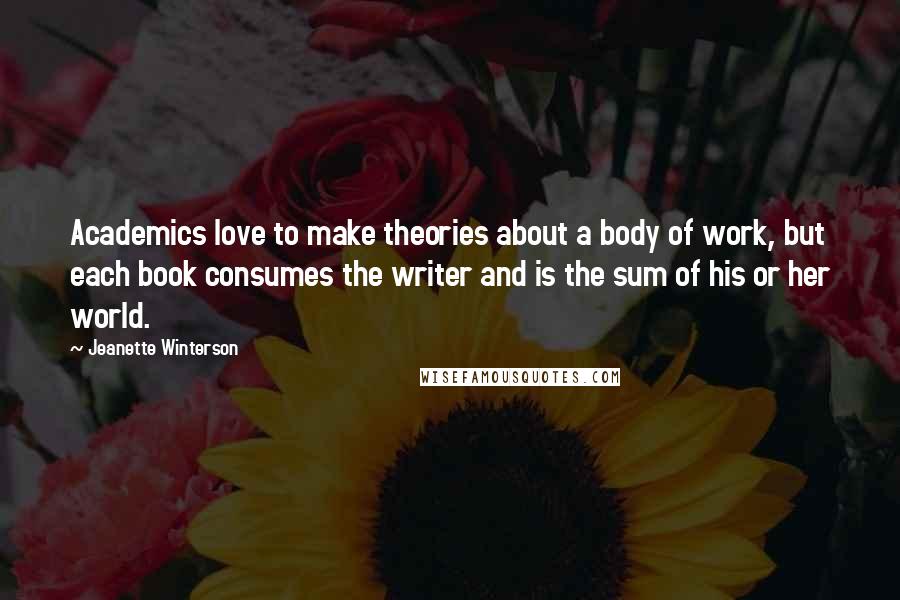 Jeanette Winterson Quotes: Academics love to make theories about a body of work, but each book consumes the writer and is the sum of his or her world.
