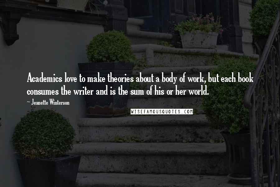 Jeanette Winterson Quotes: Academics love to make theories about a body of work, but each book consumes the writer and is the sum of his or her world.