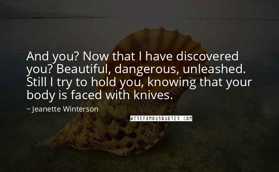 Jeanette Winterson Quotes: And you? Now that I have discovered you? Beautiful, dangerous, unleashed. Still I try to hold you, knowing that your body is faced with knives.