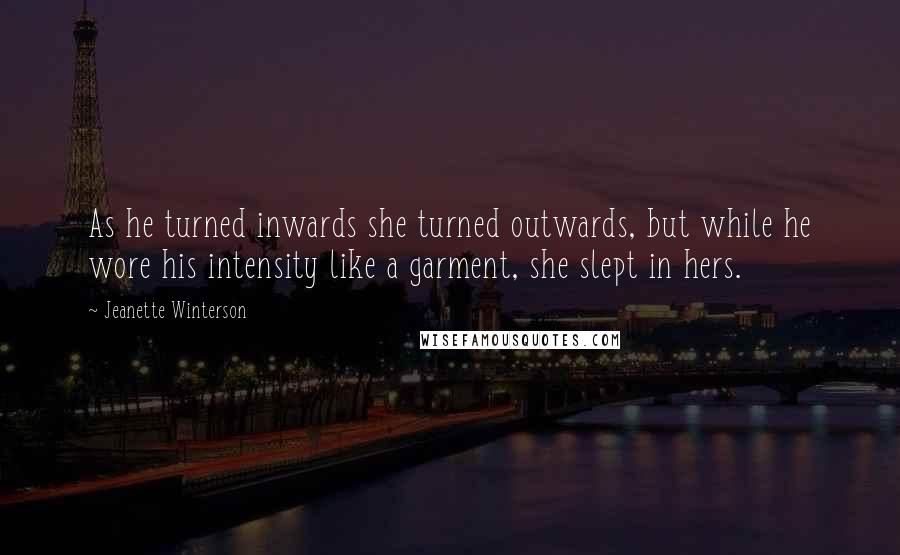 Jeanette Winterson Quotes: As he turned inwards she turned outwards, but while he wore his intensity like a garment, she slept in hers.