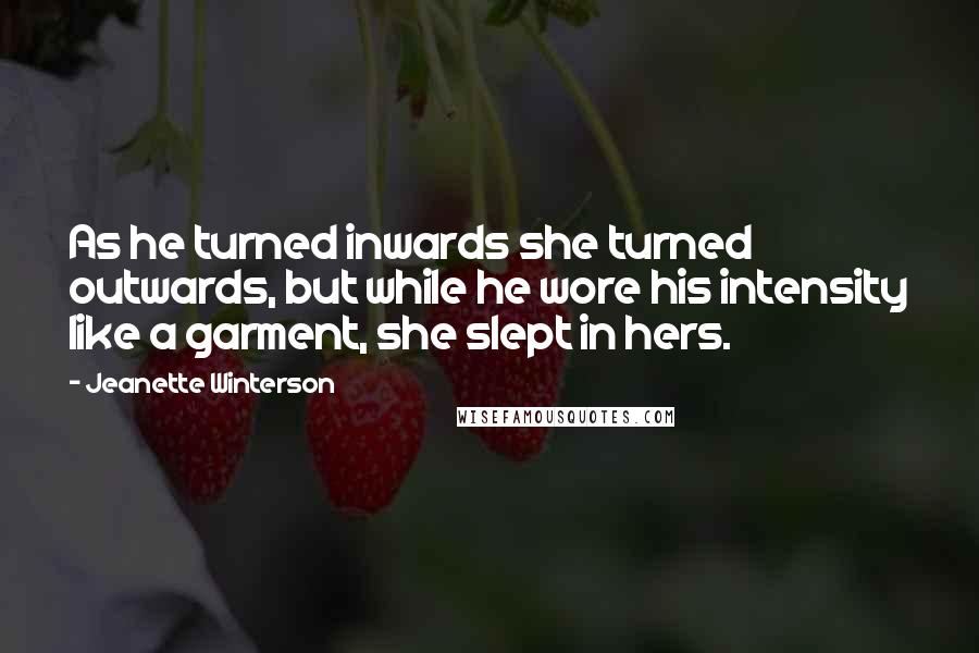 Jeanette Winterson Quotes: As he turned inwards she turned outwards, but while he wore his intensity like a garment, she slept in hers.