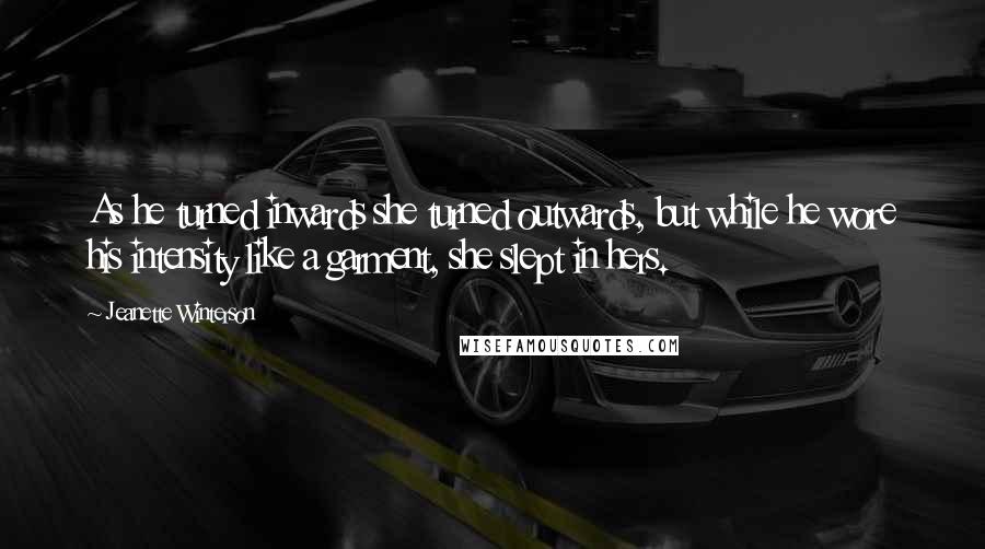 Jeanette Winterson Quotes: As he turned inwards she turned outwards, but while he wore his intensity like a garment, she slept in hers.