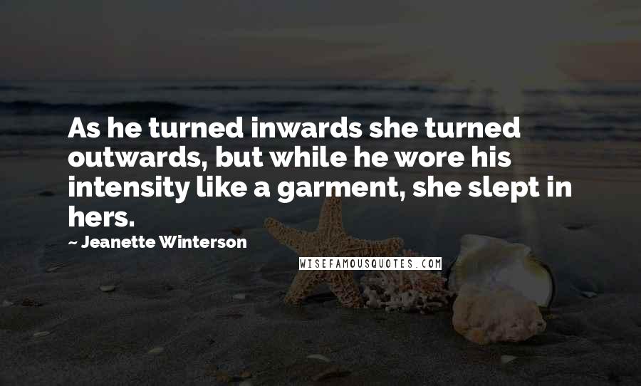 Jeanette Winterson Quotes: As he turned inwards she turned outwards, but while he wore his intensity like a garment, she slept in hers.