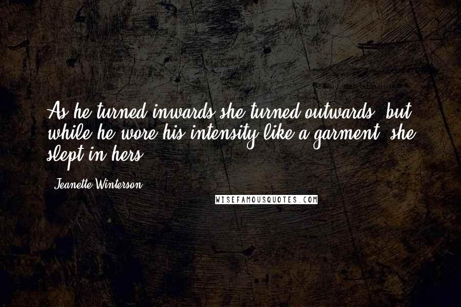 Jeanette Winterson Quotes: As he turned inwards she turned outwards, but while he wore his intensity like a garment, she slept in hers.