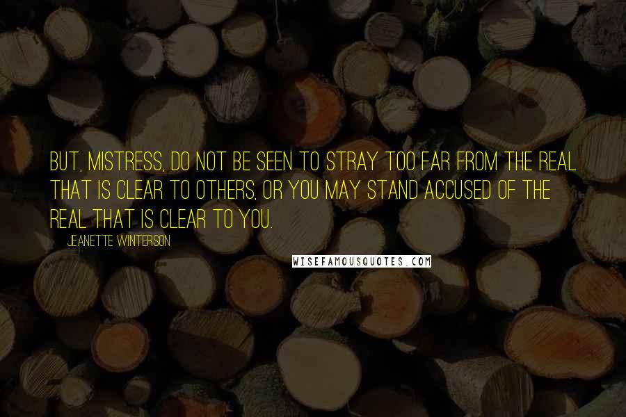 Jeanette Winterson Quotes: But, Mistress, do not be seen to stray too far from the real that is clear to others, or you may stand accused of the real that is clear to you.