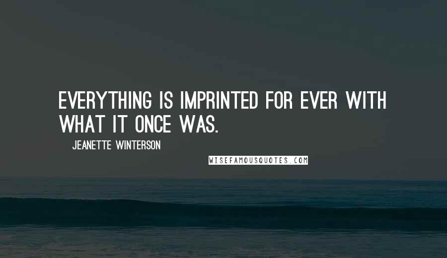 Jeanette Winterson Quotes: Everything is imprinted for ever with what it once was.