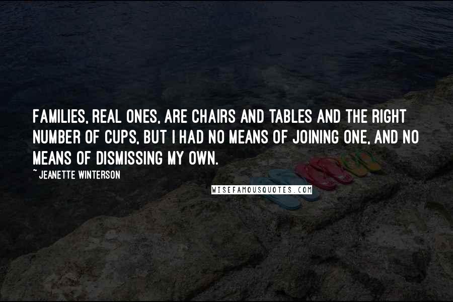 Jeanette Winterson Quotes: Families, real ones, are chairs and tables and the right number of cups, but I had no means of joining one, and no means of dismissing my own.