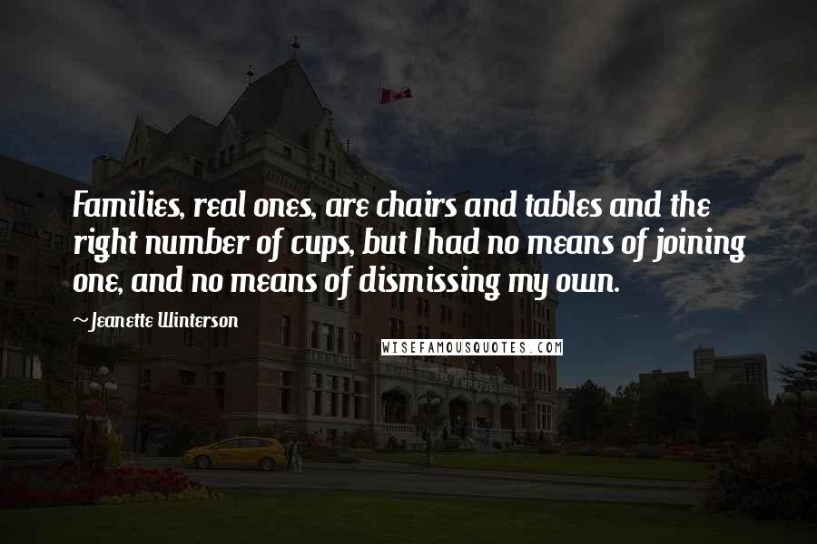 Jeanette Winterson Quotes: Families, real ones, are chairs and tables and the right number of cups, but I had no means of joining one, and no means of dismissing my own.