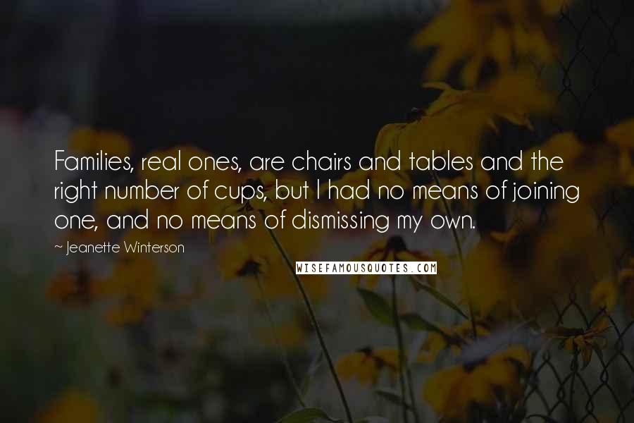 Jeanette Winterson Quotes: Families, real ones, are chairs and tables and the right number of cups, but I had no means of joining one, and no means of dismissing my own.