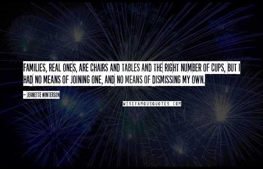Jeanette Winterson Quotes: Families, real ones, are chairs and tables and the right number of cups, but I had no means of joining one, and no means of dismissing my own.
