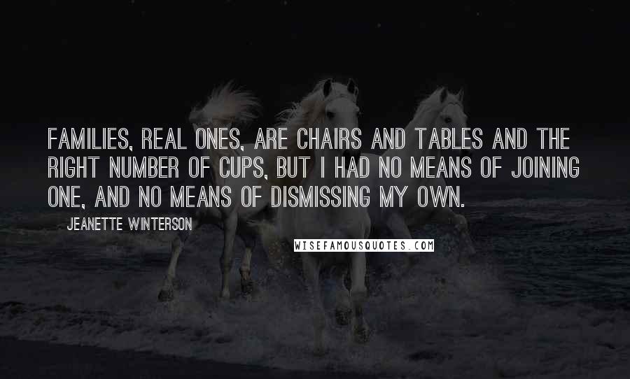 Jeanette Winterson Quotes: Families, real ones, are chairs and tables and the right number of cups, but I had no means of joining one, and no means of dismissing my own.