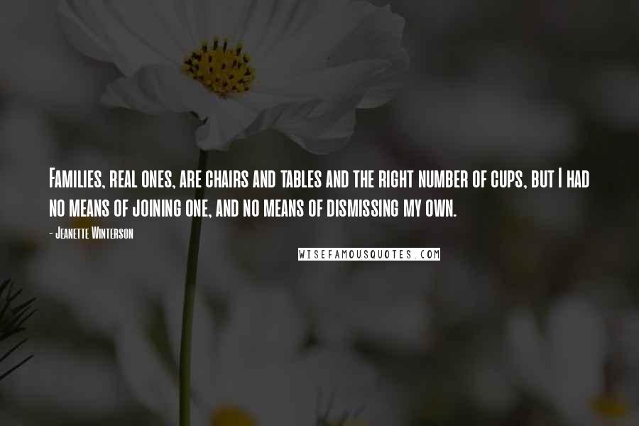 Jeanette Winterson Quotes: Families, real ones, are chairs and tables and the right number of cups, but I had no means of joining one, and no means of dismissing my own.