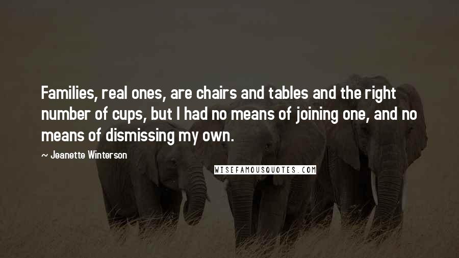 Jeanette Winterson Quotes: Families, real ones, are chairs and tables and the right number of cups, but I had no means of joining one, and no means of dismissing my own.