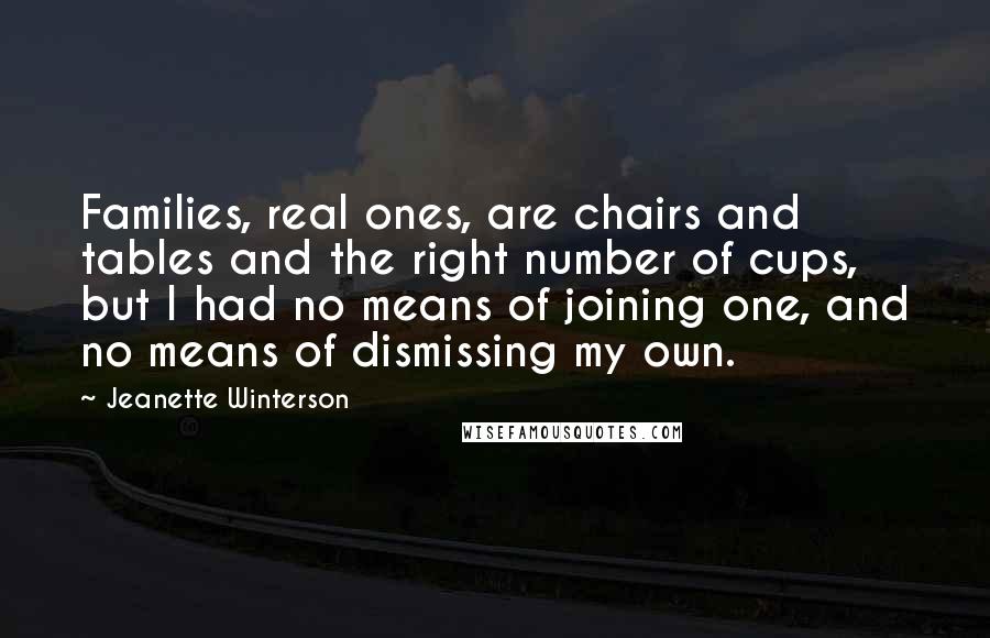 Jeanette Winterson Quotes: Families, real ones, are chairs and tables and the right number of cups, but I had no means of joining one, and no means of dismissing my own.