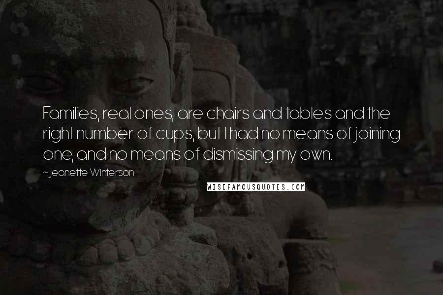 Jeanette Winterson Quotes: Families, real ones, are chairs and tables and the right number of cups, but I had no means of joining one, and no means of dismissing my own.