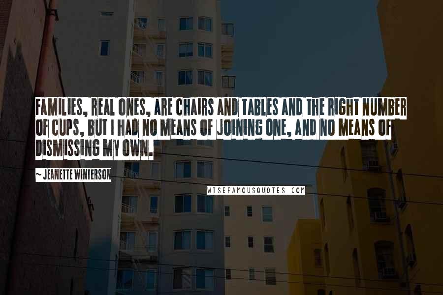 Jeanette Winterson Quotes: Families, real ones, are chairs and tables and the right number of cups, but I had no means of joining one, and no means of dismissing my own.