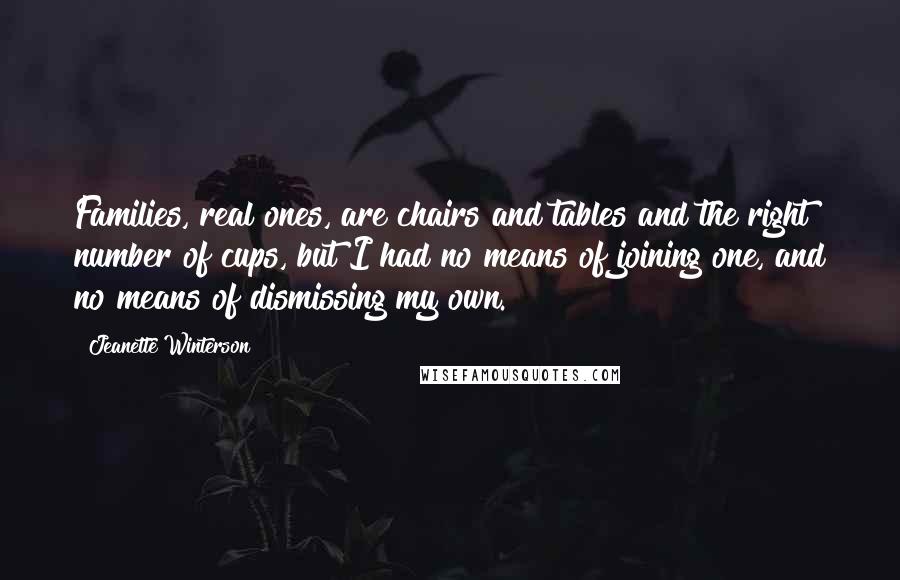 Jeanette Winterson Quotes: Families, real ones, are chairs and tables and the right number of cups, but I had no means of joining one, and no means of dismissing my own.