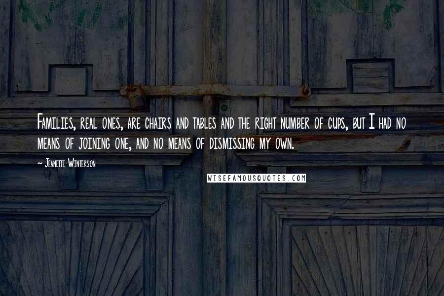Jeanette Winterson Quotes: Families, real ones, are chairs and tables and the right number of cups, but I had no means of joining one, and no means of dismissing my own.