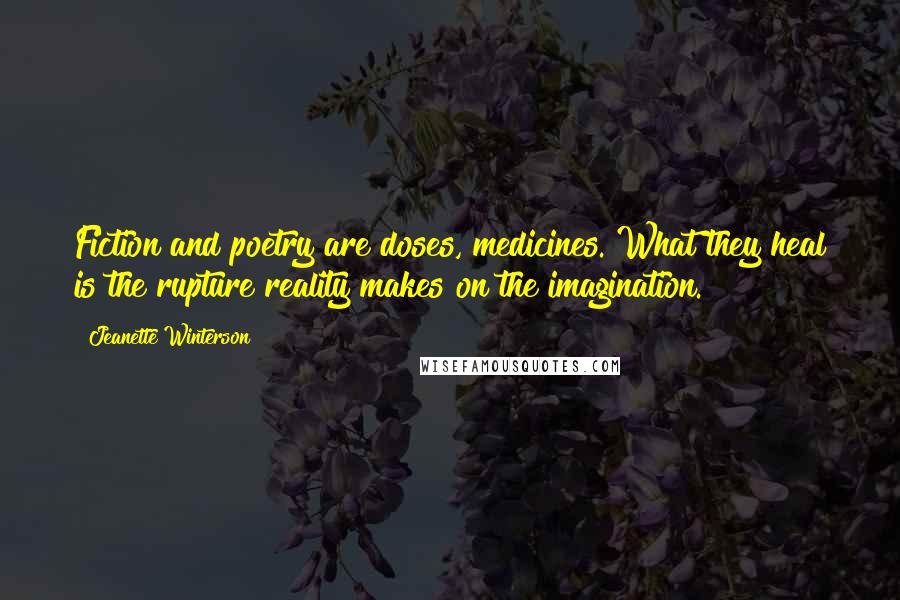 Jeanette Winterson Quotes: Fiction and poetry are doses, medicines. What they heal is the rupture reality makes on the imagination.