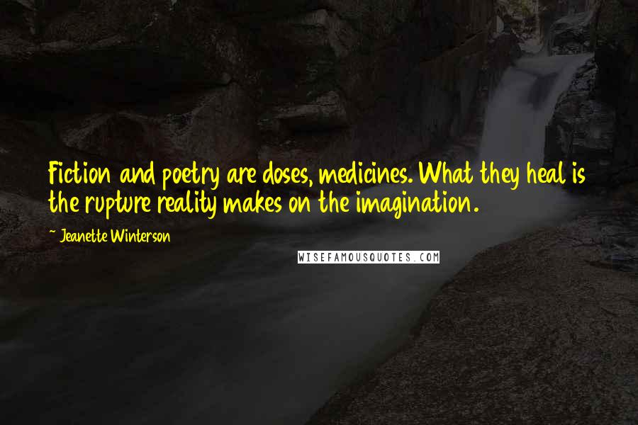 Jeanette Winterson Quotes: Fiction and poetry are doses, medicines. What they heal is the rupture reality makes on the imagination.